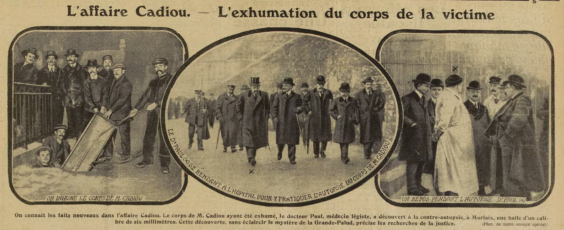 On inhume le corps de M. Cadiou
Le Dr Paul se rendant à l'hopital pour y pratiquer l'autopsie du corps de M. Cadiou
Un repos pendant l'autopsie Dr Paul (X)
19 février 1914 Photographie de presse, Excelsior (février 1914) : A gauche : l'inhumation de Louis Cadiou. Au milieu : le Docteur Paul se rendant à l'hôpital pour pratiquer l'autopsie de la victime lors de l'instruction de l'affaire à Landerneau. A droite : le docteur Charles Paul avec les magistrats